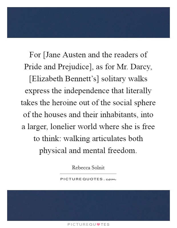 For [Jane Austen and the readers of Pride and Prejudice], as for Mr. Darcy, [Elizabeth Bennett's] solitary walks express the independence that literally takes the heroine out of the social sphere of the houses and their inhabitants, into a larger, lonelier world where she is free to think: walking articulates both physical and mental freedom Picture Quote #1