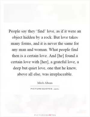 People say they ‘find’ love, as if it were an object hidden by a rock. But love takes many forms, and it is never the same for any man and woman. What people find then is a certain love. And [he] found a certain love with [her], a grateful love, a deep but quiet love, one that he knew, above all else, was irreplaceable Picture Quote #1