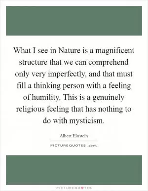 What I see in Nature is a magnificent structure that we can comprehend only very imperfectly, and that must fill a thinking person with a feeling of humility. This is a genuinely religious feeling that has nothing to do with mysticism Picture Quote #1