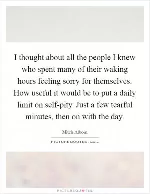 I thought about all the people I knew who spent many of their waking hours feeling sorry for themselves. How useful it would be to put a daily limit on self-pity. Just a few tearful minutes, then on with the day Picture Quote #1