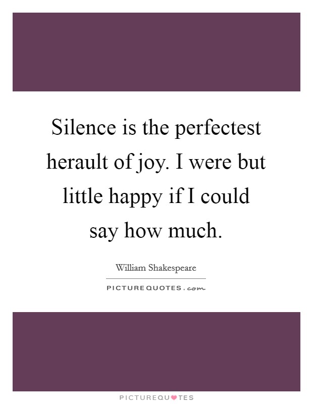Silence is the perfectest herault of joy. I were but little happy if I could say how much Picture Quote #1