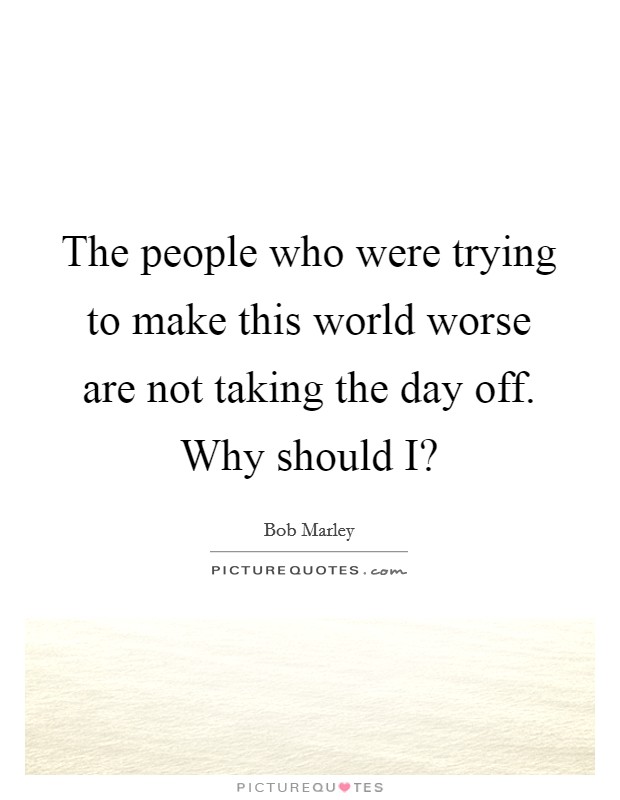 The people who were trying to make this world worse are not taking the day off. Why should I? Picture Quote #1