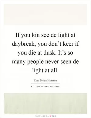 If you kin see de light at daybreak, you don’t keer if you die at dusk. It’s so many people never seen de light at all Picture Quote #1