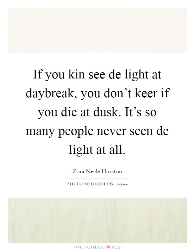 If you kin see de light at daybreak, you don't keer if you die at dusk. It's so many people never seen de light at all Picture Quote #1