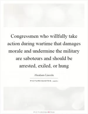 Congressmen who willfully take action during wartime that damages morale and undermine the military are saboteurs and should be arrested, exiled, or hung Picture Quote #1