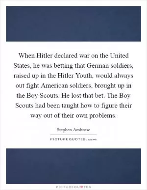 When Hitler declared war on the United States, he was betting that German soldiers, raised up in the Hitler Youth, would always out fight American soldiers, brought up in the Boy Scouts. He lost that bet. The Boy Scouts had been taught how to figure their way out of their own problems Picture Quote #1