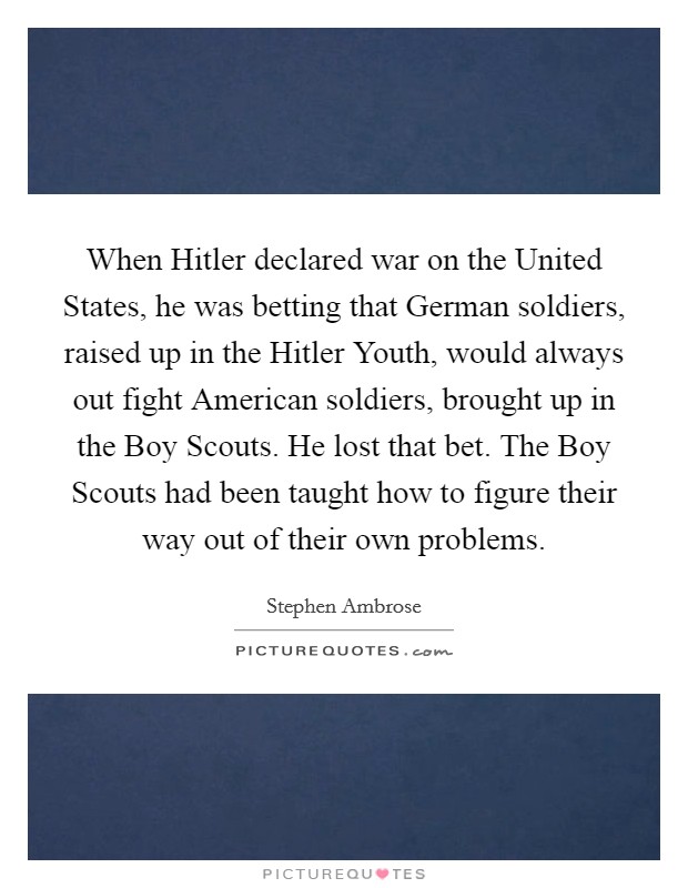 When Hitler declared war on the United States, he was betting that German soldiers, raised up in the Hitler Youth, would always out fight American soldiers, brought up in the Boy Scouts. He lost that bet. The Boy Scouts had been taught how to figure their way out of their own problems Picture Quote #1