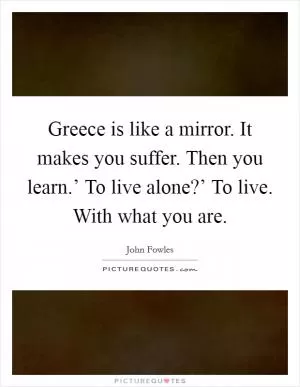 Greece is like a mirror. It makes you suffer. Then you learn.’ To live alone?’ To live. With what you are Picture Quote #1
