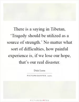 There is a saying in Tibetan, ‘Tragedy should be utilized as a source of strength.’ No matter what sort of difficulties, how painful experience is, if we lose our hope, that’s our real disaster Picture Quote #1