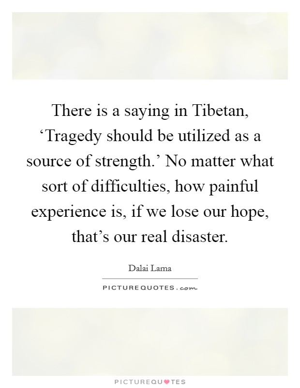 There is a saying in Tibetan, ‘Tragedy should be utilized as a source of strength.' No matter what sort of difficulties, how painful experience is, if we lose our hope, that's our real disaster Picture Quote #1