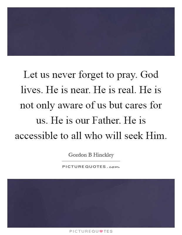 Let us never forget to pray. God lives. He is near. He is real. He is not only aware of us but cares for us. He is our Father. He is accessible to all who will seek Him Picture Quote #1