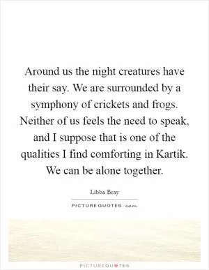 Around us the night creatures have their say. We are surrounded by a symphony of crickets and frogs. Neither of us feels the need to speak, and I suppose that is one of the qualities I find comforting in Kartik. We can be alone together Picture Quote #1