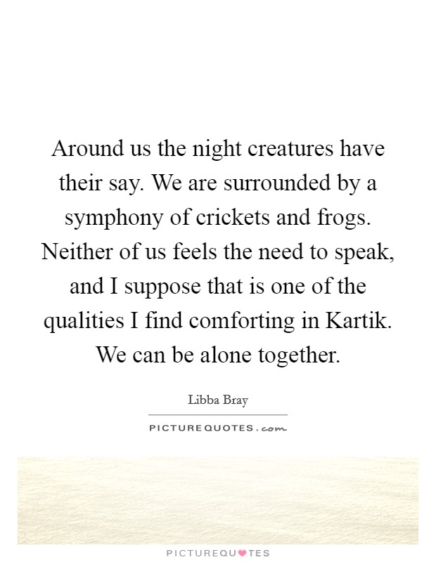 Around us the night creatures have their say. We are surrounded by a symphony of crickets and frogs. Neither of us feels the need to speak, and I suppose that is one of the qualities I find comforting in Kartik. We can be alone together Picture Quote #1