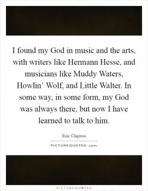 I found my God in music and the arts, with writers like Hermann Hesse, and musicians like Muddy Waters, Howlin’ Wolf, and Little Walter. In some way, in some form, my God was always there, but now I have learned to talk to him Picture Quote #1