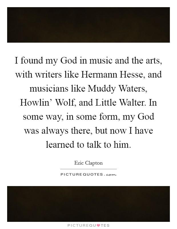 I found my God in music and the arts, with writers like Hermann Hesse, and musicians like Muddy Waters, Howlin' Wolf, and Little Walter. In some way, in some form, my God was always there, but now I have learned to talk to him Picture Quote #1