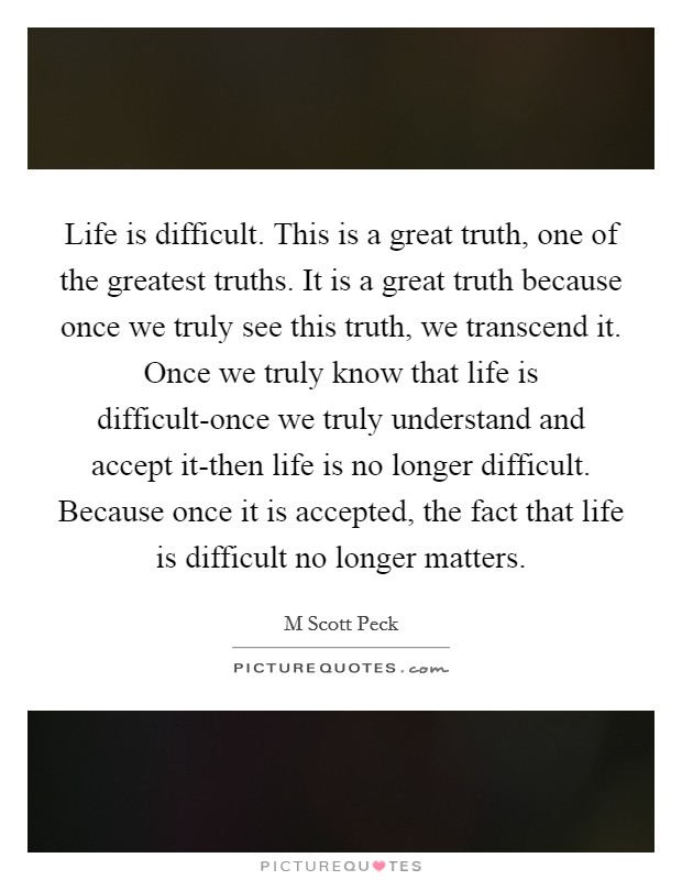 Life is difficult. This is a great truth, one of the greatest truths. It is a great truth because once we truly see this truth, we transcend it. Once we truly know that life is difficult-once we truly understand and accept it-then life is no longer difficult. Because once it is accepted, the fact that life is difficult no longer matters Picture Quote #1