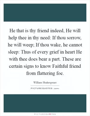 He that is thy friend indeed, He will help thee in thy need: If thou sorrow, he will weep; If thou wake, he cannot sleep: Thus of every grief in heart He with thee does bear a part. These are certain signs to know Faithful friend from flattering foe Picture Quote #1