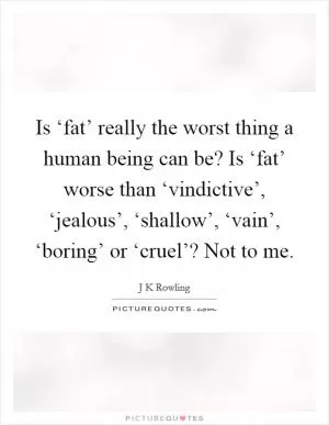 Is ‘fat’ really the worst thing a human being can be? Is ‘fat’ worse than ‘vindictive’, ‘jealous’, ‘shallow’, ‘vain’, ‘boring’ or ‘cruel’? Not to me Picture Quote #1