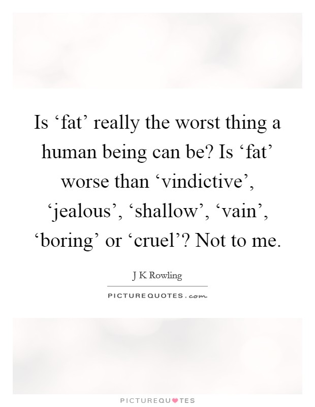 Is ‘fat' really the worst thing a human being can be? Is ‘fat' worse than ‘vindictive', ‘jealous', ‘shallow', ‘vain', ‘boring' or ‘cruel'? Not to me Picture Quote #1