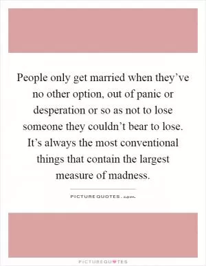 People only get married when they’ve no other option, out of panic or desperation or so as not to lose someone they couldn’t bear to lose. It’s always the most conventional things that contain the largest measure of madness Picture Quote #1