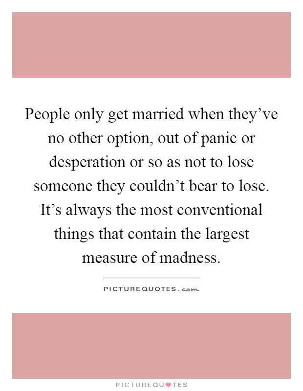 People only get married when they've no other option, out of panic or desperation or so as not to lose someone they couldn't bear to lose. It's always the most conventional things that contain the largest measure of madness Picture Quote #1
