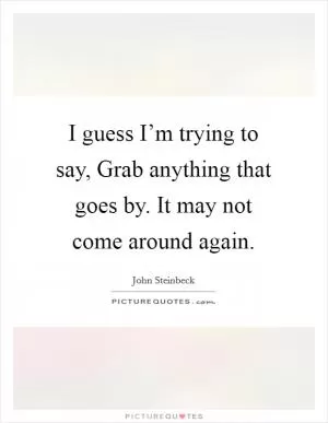 I guess I’m trying to say, Grab anything that goes by. It may not come around again Picture Quote #1