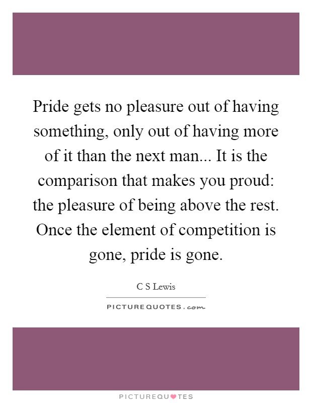 Pride gets no pleasure out of having something, only out of having more of it than the next man... It is the comparison that makes you proud: the pleasure of being above the rest. Once the element of competition is gone, pride is gone Picture Quote #1
