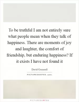 To be truthful I am not entirely sure what people mean when they talk of happiness. There are moments of joy and laughter, the comfort of friendship, but enduring happiness? If it exists I have not found it Picture Quote #1