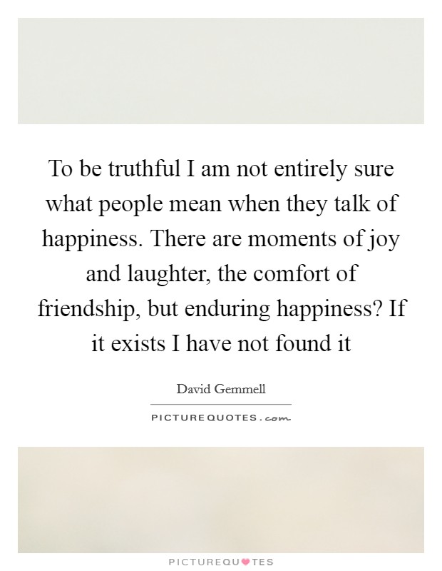 To be truthful I am not entirely sure what people mean when they talk of happiness. There are moments of joy and laughter, the comfort of friendship, but enduring happiness? If it exists I have not found it Picture Quote #1