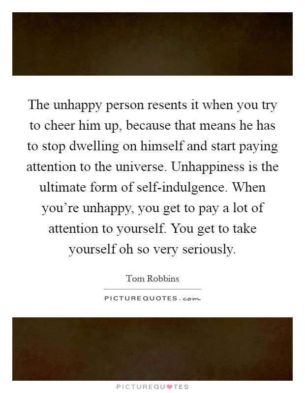 The unhappy person resents it when you try to cheer him up, because that means he has to stop dwelling on himself and start paying attention to the universe. Unhappiness is the ultimate form of self-indulgence. When you're unhappy, you get to pay a lot of attention to yourself. You get to take yourself oh so very seriously Picture Quote #1