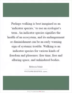Perhaps walking is best imagined as an ‘indicator species,’ to use an ecologist’s term. An indicator species signifies the health of an ecosystem, and its endangerment or diminishment can be an early warning sign of systemic trouble. Walking is an indicator species for various kinds of freedom and pleasures: free time, free and alluring space, and unhindered bodies Picture Quote #1