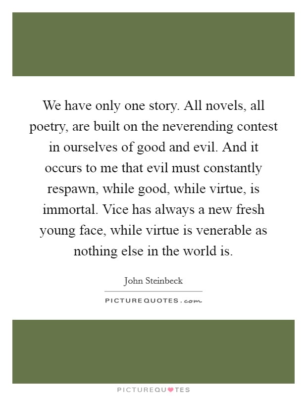 We have only one story. All novels, all poetry, are built on the neverending contest in ourselves of good and evil. And it occurs to me that evil must constantly respawn, while good, while virtue, is immortal. Vice has always a new fresh young face, while virtue is venerable as nothing else in the world is Picture Quote #1