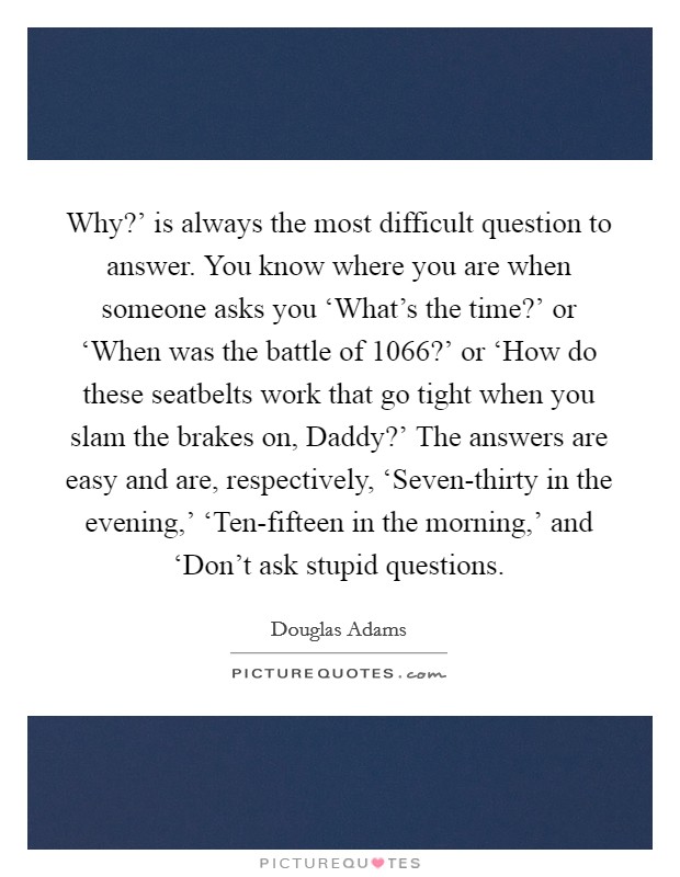 Why?' is always the most difficult question to answer. You know where you are when someone asks you ‘What's the time?' or ‘When was the battle of 1066?' or ‘How do these seatbelts work that go tight when you slam the brakes on, Daddy?' The answers are easy and are, respectively, ‘Seven-thirty in the evening,' ‘Ten-fifteen in the morning,' and ‘Don't ask stupid questions Picture Quote #1