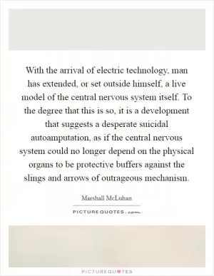 With the arrival of electric technology, man has extended, or set outside himself, a live model of the central nervous system itself. To the degree that this is so, it is a development that suggests a desperate suicidal autoamputation, as if the central nervous system could no longer depend on the physical organs to be protective buffers against the slings and arrows of outrageous mechanism Picture Quote #1