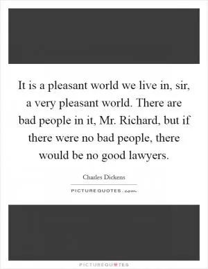 It is a pleasant world we live in, sir, a very pleasant world. There are bad people in it, Mr. Richard, but if there were no bad people, there would be no good lawyers Picture Quote #1