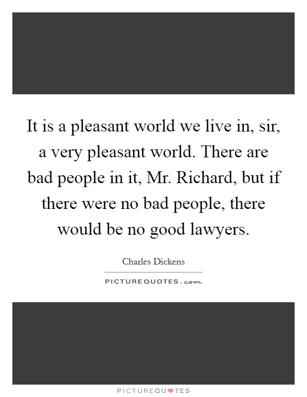 It is a pleasant world we live in, sir, a very pleasant world. There are bad people in it, Mr. Richard, but if there were no bad people, there would be no good lawyers Picture Quote #1