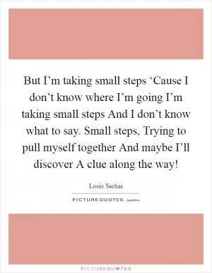 But I’m taking small steps ‘Cause I don’t know where I’m going I’m taking small steps And I don’t know what to say. Small steps, Trying to pull myself together And maybe I’ll discover A clue along the way! Picture Quote #1