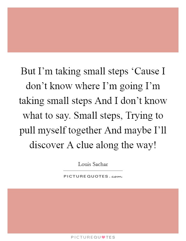 But I'm taking small steps ‘Cause I don't know where I'm going I'm taking small steps And I don't know what to say. Small steps, Trying to pull myself together And maybe I'll discover A clue along the way! Picture Quote #1