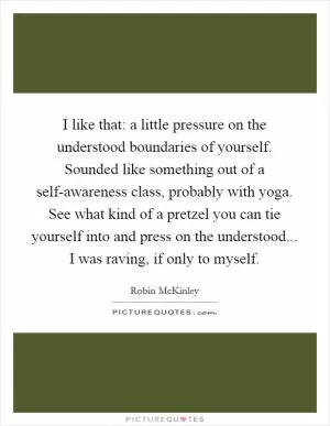 I like that: a little pressure on the understood boundaries of yourself. Sounded like something out of a self-awareness class, probably with yoga. See what kind of a pretzel you can tie yourself into and press on the understood... I was raving, if only to myself Picture Quote #1