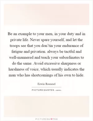 Be an example to your men, in your duty and in private life. Never spare yourself, and let the troops see that you don’tin your endurance of fatigue and privation. always be tactful and well-mannered and teach your subordinates to do the same. Avoid excessive sharpness or harshness of voice, which usually indicates the man who has shortcomings of his own to hide Picture Quote #1