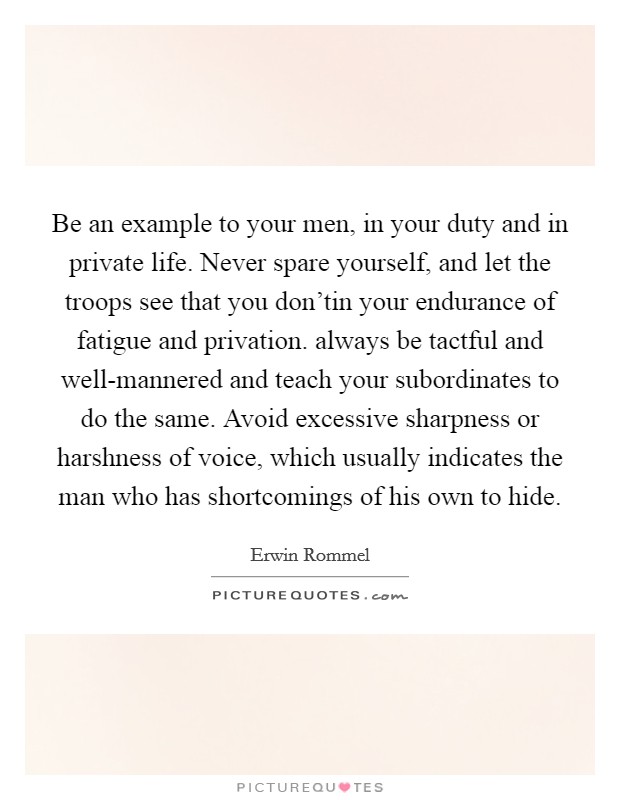 Be an example to your men, in your duty and in private life. Never spare yourself, and let the troops see that you don'tin your endurance of fatigue and privation. always be tactful and well-mannered and teach your subordinates to do the same. Avoid excessive sharpness or harshness of voice, which usually indicates the man who has shortcomings of his own to hide Picture Quote #1