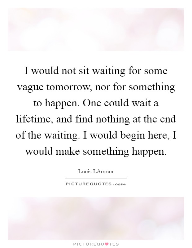 I would not sit waiting for some vague tomorrow, nor for something to happen. One could wait a lifetime, and find nothing at the end of the waiting. I would begin here, I would make something happen Picture Quote #1