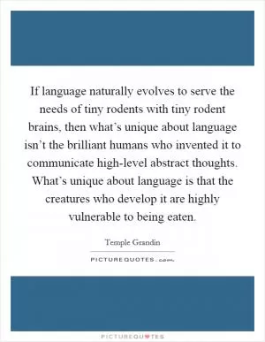 If language naturally evolves to serve the needs of tiny rodents with tiny rodent brains, then what’s unique about language isn’t the brilliant humans who invented it to communicate high-level abstract thoughts. What’s unique about language is that the creatures who develop it are highly vulnerable to being eaten Picture Quote #1