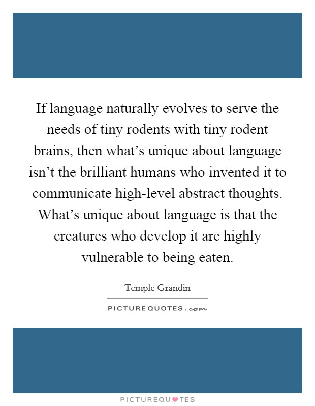If language naturally evolves to serve the needs of tiny rodents with tiny rodent brains, then what's unique about language isn't the brilliant humans who invented it to communicate high-level abstract thoughts. What's unique about language is that the creatures who develop it are highly vulnerable to being eaten Picture Quote #1