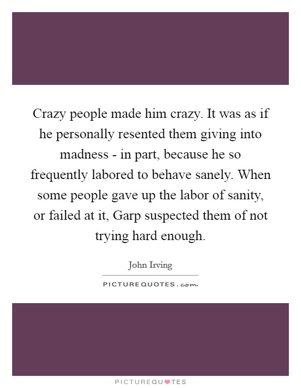 Crazy people made him crazy. It was as if he personally resented them giving into madness - in part, because he so frequently labored to behave sanely. When some people gave up the labor of sanity, or failed at it, Garp suspected them of not trying hard enough Picture Quote #1
