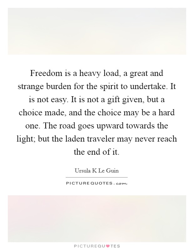Freedom is a heavy load, a great and strange burden for the spirit to undertake. It is not easy. It is not a gift given, but a choice made, and the choice may be a hard one. The road goes upward towards the light; but the laden traveler may never reach the end of it Picture Quote #1