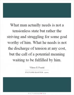 What man actually needs is not a tensionless state but rather the striving and struggling for some goal worthy of him. What he needs is not the discharge of tension at any cost, but the call of a potential meaning waiting to be fulfilled by him Picture Quote #1