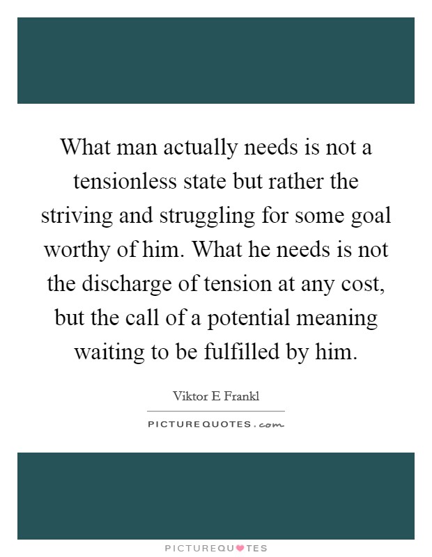 What man actually needs is not a tensionless state but rather the striving and struggling for some goal worthy of him. What he needs is not the discharge of tension at any cost, but the call of a potential meaning waiting to be fulfilled by him Picture Quote #1