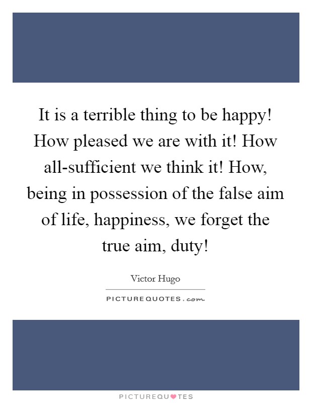 It is a terrible thing to be happy! How pleased we are with it! How all-sufficient we think it! How, being in possession of the false aim of life, happiness, we forget the true aim, duty! Picture Quote #1