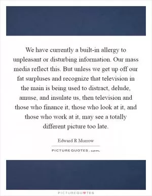 We have currently a built-in allergy to unpleasant or disturbing information. Our mass media reflect this. But unless we get up off our fat surpluses and recognize that television in the main is being used to distract, delude, amuse, and insulate us, then television and those who finance it, those who look at it, and those who work at it, may see a totally different picture too late Picture Quote #1